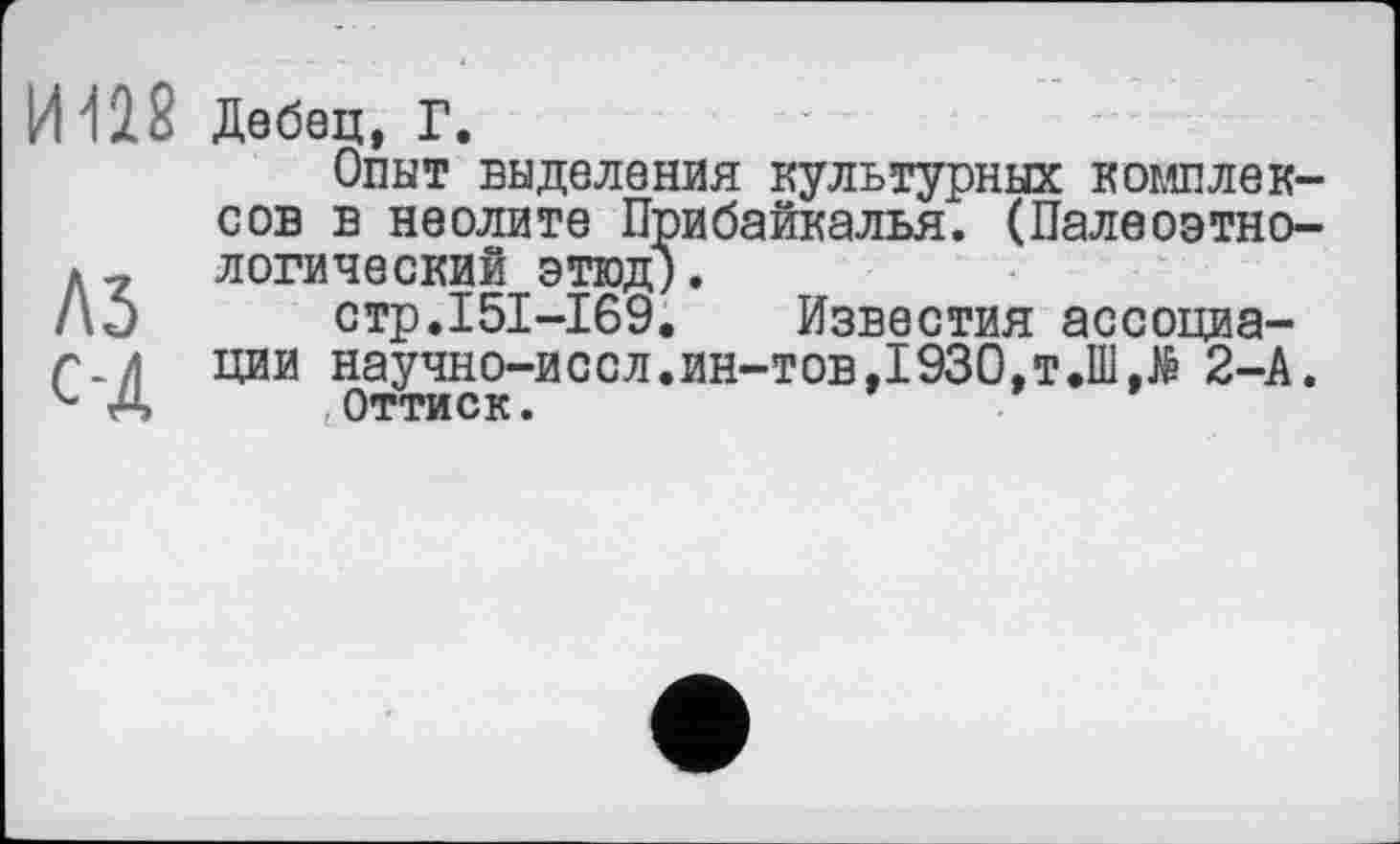 ﻿И118
A3
С-Д
Дебец, Г.
Опыт выделения культурных комплексов в неолите Прибайкалья. (Палеоэтно-логический этюд).
стр.151-169. Известия ассоциации научно-иссл.ин-тов,1930,T.IIl.të 2-А.
< оттиск.